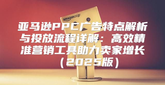 亚马逊PPC广告特点解析与投放流程详解：高效精准营销工具助力卖家增长2025版