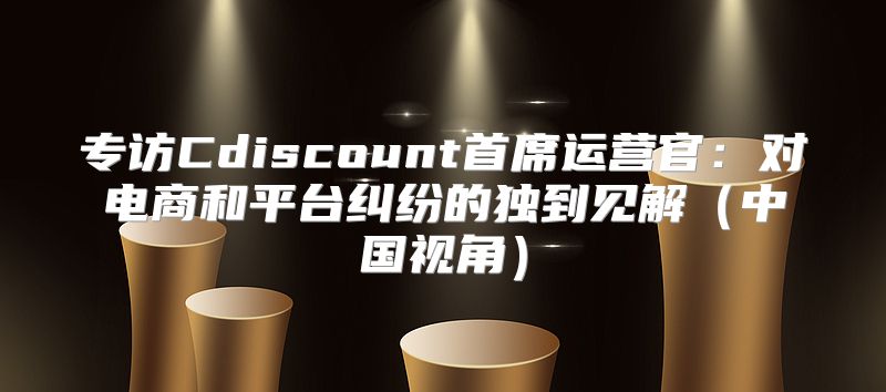 专访Cdiscount首席运营官：对电商和平台纠纷的独到见解中国视角