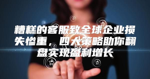 糟糕的客服致全球企业损失惨重，四大策略助你翻盘实现盈利增长