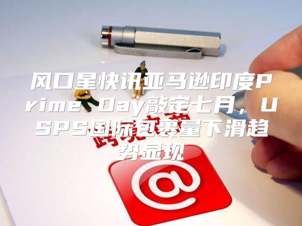 风口星快讯亚马逊印度Prime Day敲定七月，USPS国际包裹量下滑趋势显现