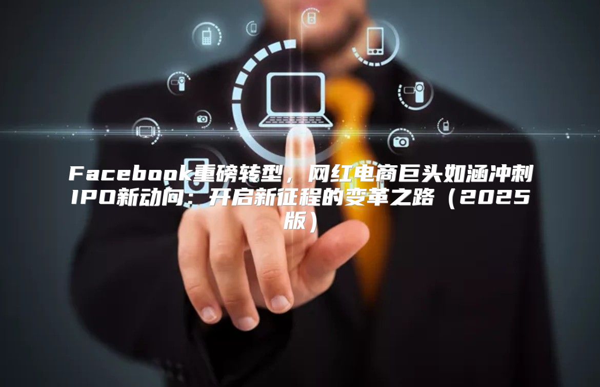 Facebook重磅转型，网红电商巨头如涵冲刺IPO新动向：开启新征程的变革之路2025版