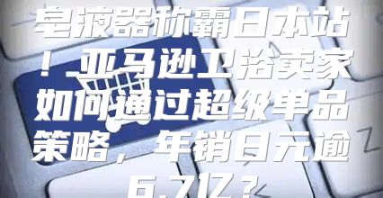 皂液器称霸日本站！亚马逊卫浴卖家如何通过超级单品策略，年销日元逾6.7亿？