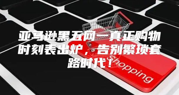亚马逊黑五网一真正购物时刻表出炉，告别繁琐套路时代！