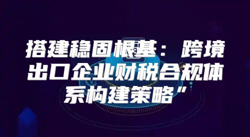 搭建稳固根基：跨境出口企业财税合规体系构建策略”