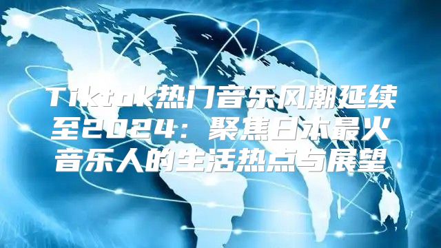 Tiktok热门音乐风潮延续至2025聚焦日本最火音乐人的生活热点与展望