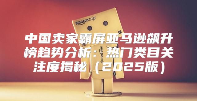 中国卖家霸屏亚马逊飙升榜趋势分析：热门类目关注度揭秘2025版