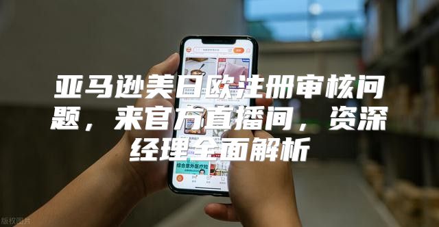 亚马逊美日欧注册审核问题，来官方直播间，资深经理全面解析