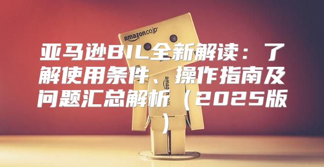 亚马逊BIL全新解读：了解使用条件、操作指南及问题汇总解析2025版