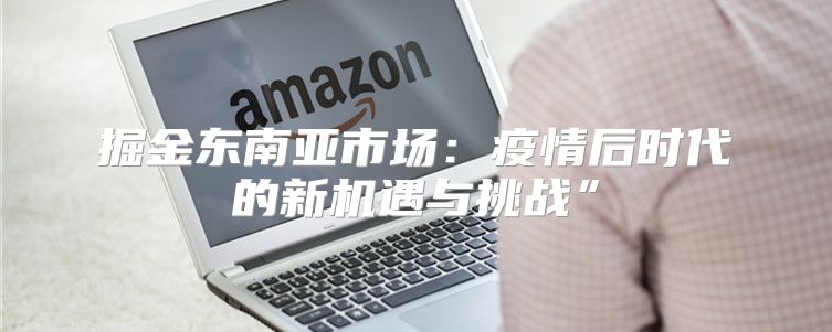 掘金东南亚市场：疫情后时代的新机遇与挑战”