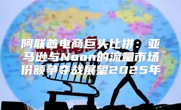 阿联酋电商巨头比拼：亚马逊与Noon的流量市场份额争夺战展望2025年