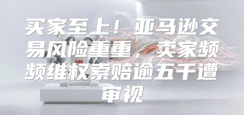 买家至上！亚马逊交易风险重重，卖家频频维权索赔逾五千遭审视