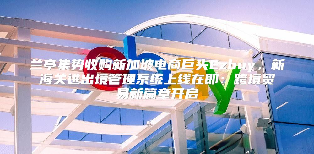 兰亭集势收购新加坡电商巨头Ezbuy，新海关进出境管理系统上线在即：跨境贸易新篇章开启