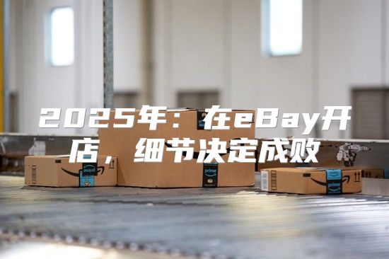 2025年：在eBay开店，细节决定成败