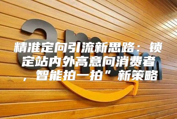 精准定向引流新思路：锁定站内外高意向消费者，智能拍一拍”新策略