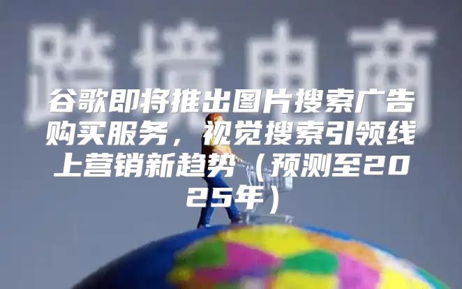 谷歌即将推出图片搜索广告购买服务，视觉搜索引领线上营销新趋势预测至2025年