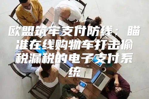 欧盟筑牢支付防线：瞄准在线购物车打击偷税漏税的电子支付系统