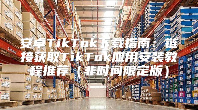 安卓TikTok下载指南：链接获取TikTok应用安装教程推荐非时间限定版