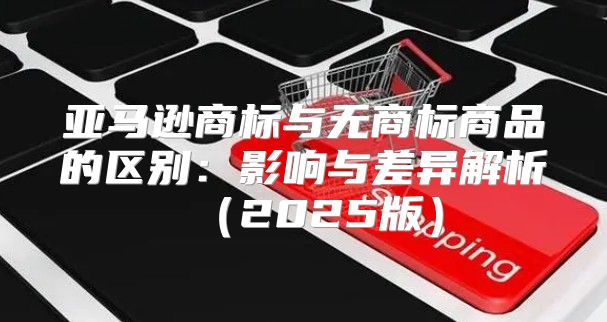 亚马逊商标与无商标商品的区别：影响与差异解析2025版