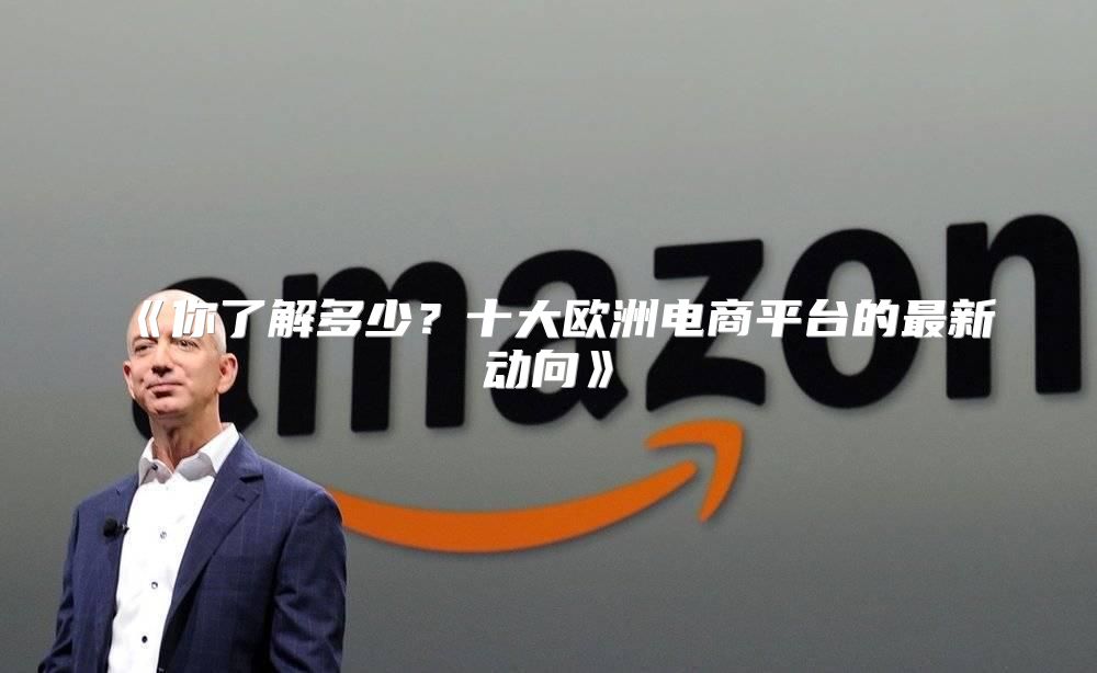 你了解多少？十大欧洲电商平台的最新动向