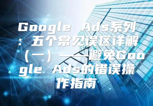 Google Ads系列：五个常见误区详解一——避免Google Ads的错误操作指南