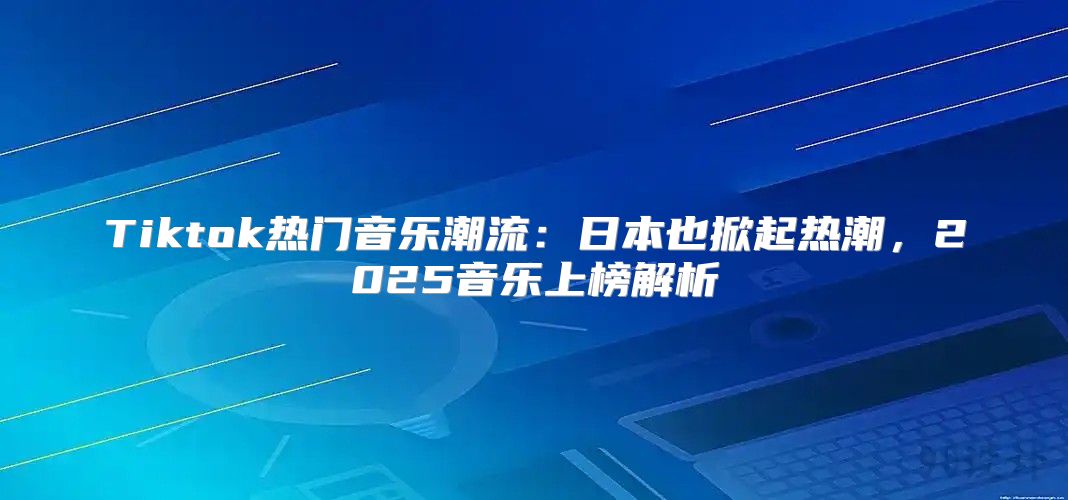 Tiktok热门音乐潮流：日本也掀起热潮，2025音乐上榜解析