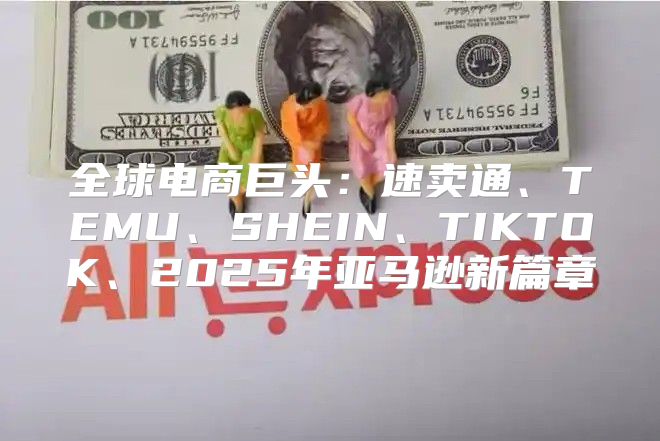 全球电商巨头：速卖通、TEMU、SHEIN、TIKTOK、2025年亚马逊新篇章
