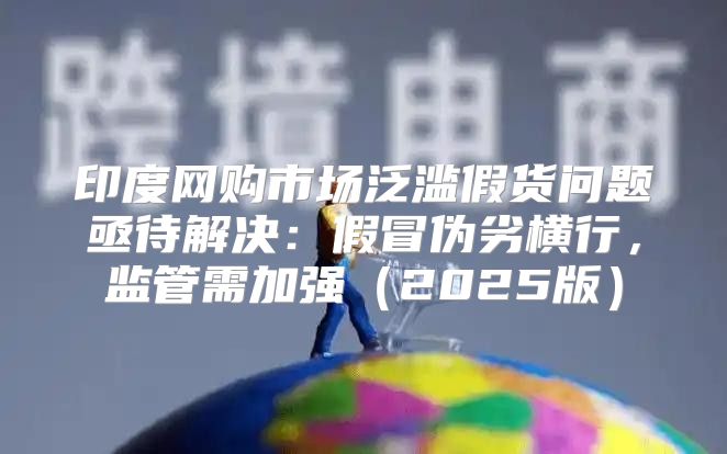 印度网购市场泛滥假货问题亟待解决：假冒伪劣横行，监管需加强2025版