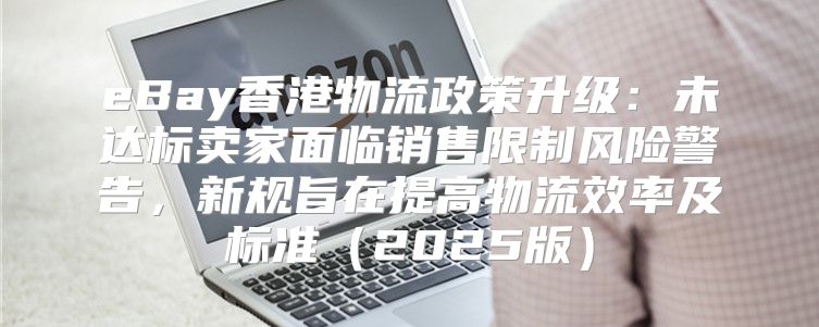 eBay香港物流政策升级：未达标卖家面临销售限制风险警告，新规旨在提高物流效率及标准2025版