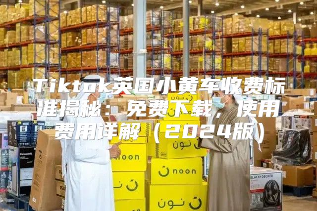 Tiktok英国小黄车收费标准揭秘：免费下载，使用费用详解2025版