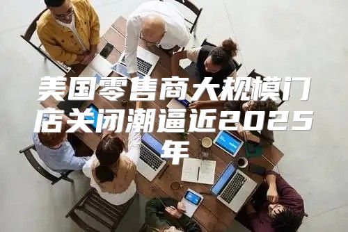 美国零售商大规模门店关闭潮逼近2025年
