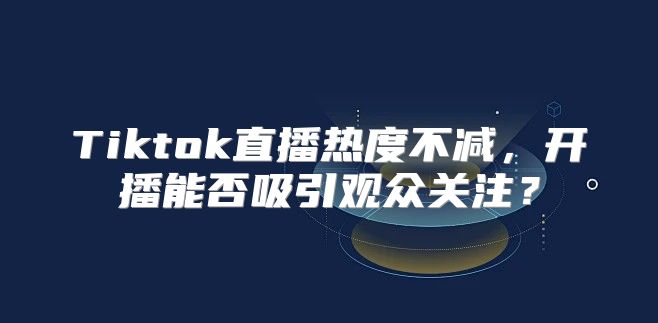 Tiktok直播热度不减，开播能否吸引观众关注？
