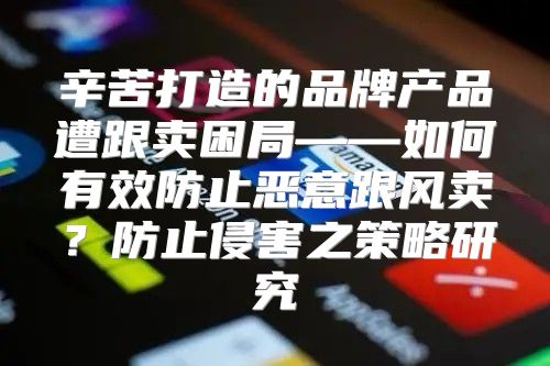 辛苦打造的品牌产品遭跟卖困局——如何有效防止恶意跟风卖？防止侵害之策略研究