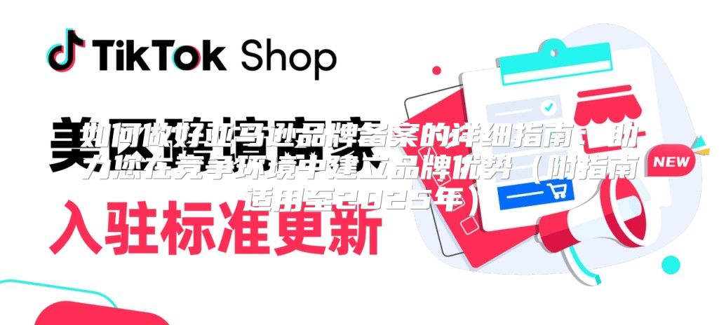 如何做好亚马逊品牌备案的详细指南：助力您在竞争环境中建立品牌优势附指南适用至2025年