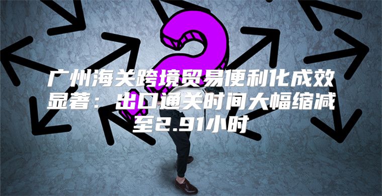 广州海关跨境贸易便利化成效显著：出口通关时间大幅缩减至2.91小时