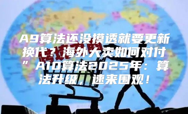 A9算法还没摸透就要更新换代？海外大卖如何对付”A10算法2025年：算法升级，速来围观！