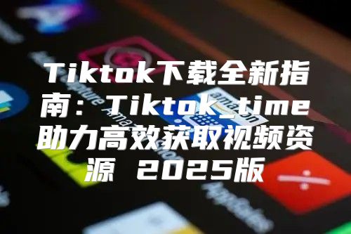 Tiktok下载全新指南：Tiktok_time助力高效获取视频资源 2025版