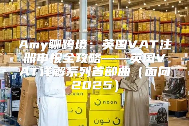 Amy聊跨境：英国VAT注册申报全攻略——英国VAT详解系列首部曲面向2025