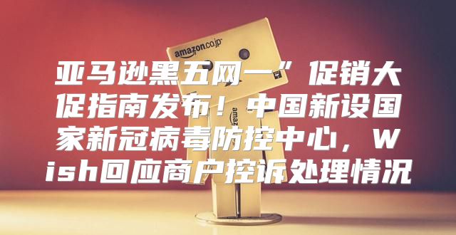 亚马逊黑五网一”促销大促指南发布！中国新设国家新冠病毒防控中心，Wish回应商户控诉处理情况