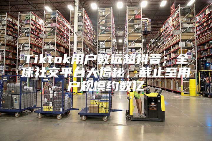 Tiktok用户数远超抖音：全球社交平台大揭秘，截止至用户规模约数亿