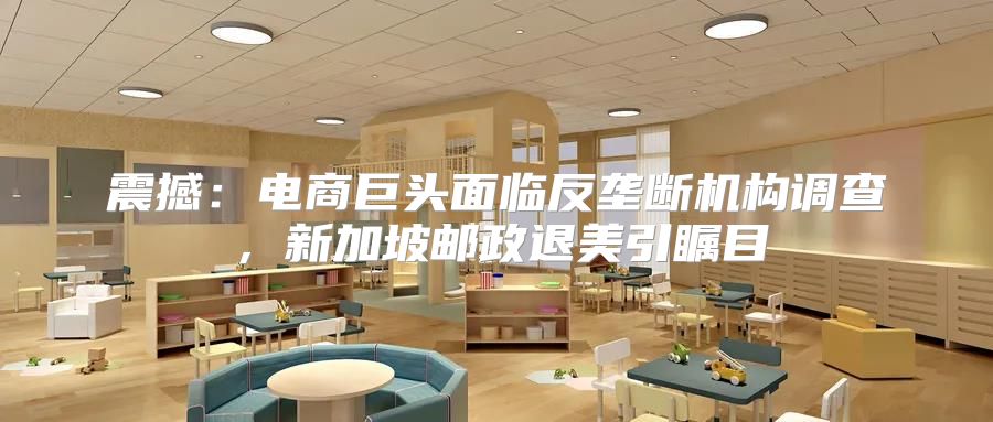 震撼：电商巨头面临反垄断机构调查，新加坡邮政退美引瞩目