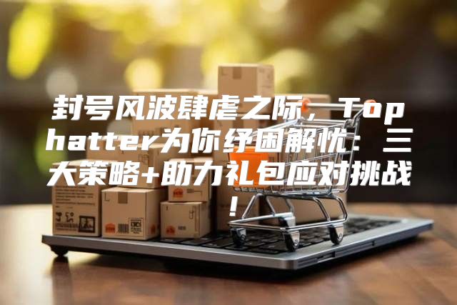 封号风波肆虐之际，Tophatter为你纾困解忧：三大策略+助力礼包应对挑战！