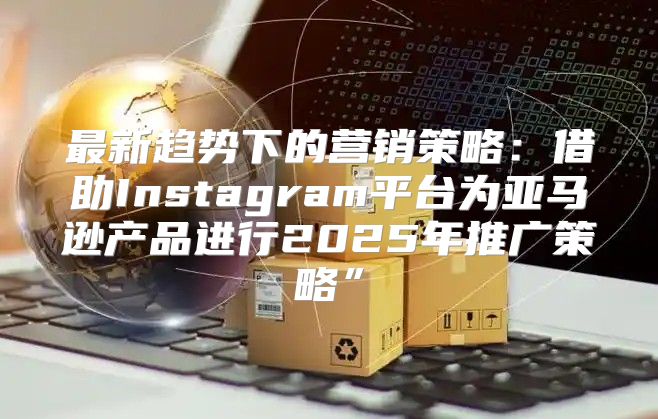 最新趋势下的营销策略：借助Instagram平台为亚马逊产品进行2025年推广策略”