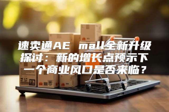 速卖通AE mall全新升级探讨：新的增长点预示下一个商业风口是否来临？