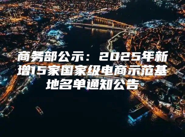 商务部公示：2025年新增15家国家级电商示范基地名单通知公告