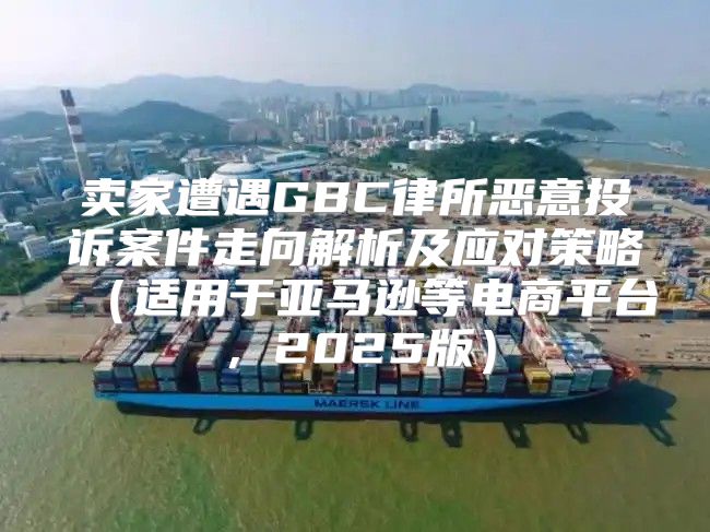 卖家遭遇GBC律所恶意投诉案件走向解析及应对策略适用于亚马逊等电商平台，2025版