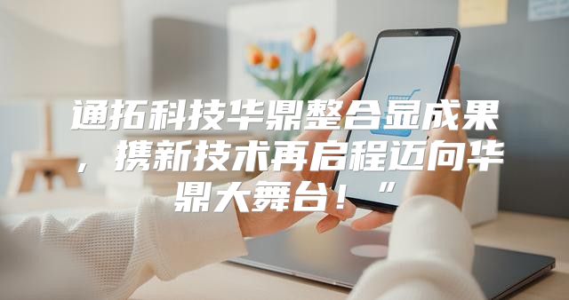 通拓科技华鼎整合显成果，携新技术再启程迈向华鼎大舞台！”