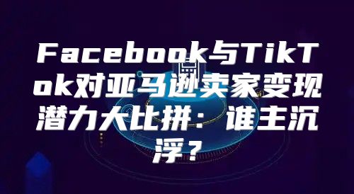Facebook与TikTok对亚马逊卖家变现潜力大比拼：谁主沉浮？
