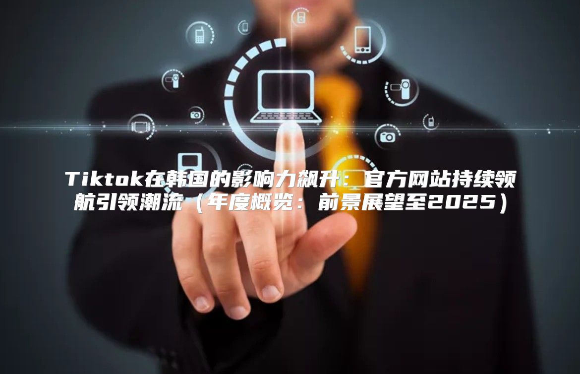 Tiktok在韩国的影响力飙升：官方网站持续领航引领潮流年度概览：前景展望至2025