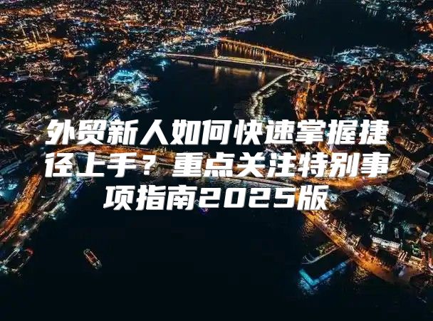 外贸新人如何快速掌握捷径上手？重点关注特别事项指南2025版