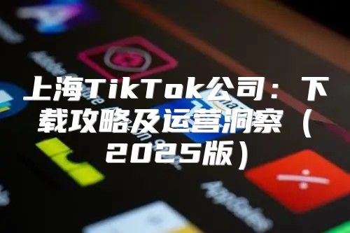 上海TikTok公司：下载攻略及运营洞察2025版